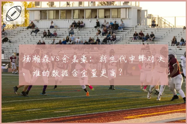 杨瀚森vs余嘉豪：新生代中锋对决，谁的数据含金量更高？