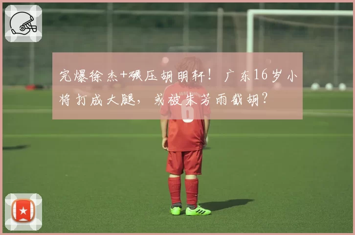 完爆徐杰+碾压胡明轩!广东16岁小将打成大腿,或被朱芳雨截胡?