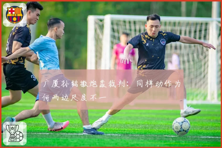 广厦孙铭徽炮轰裁判：同样动作为何两边尺度不一