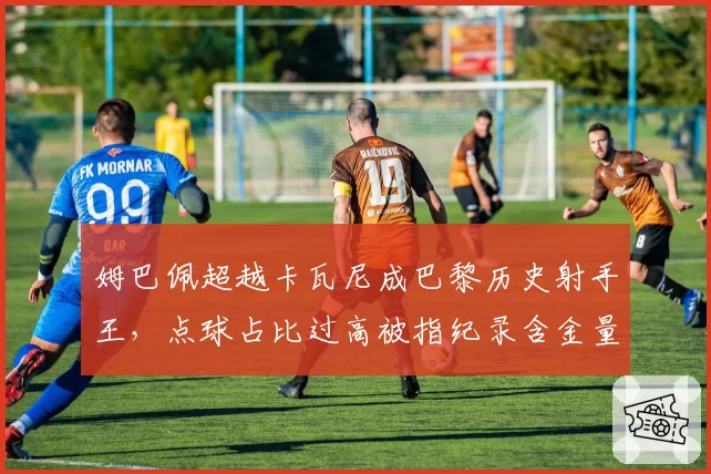 姆巴佩超越卡瓦尼成巴黎历史射手王，点球占比过高被指纪录含金量不足