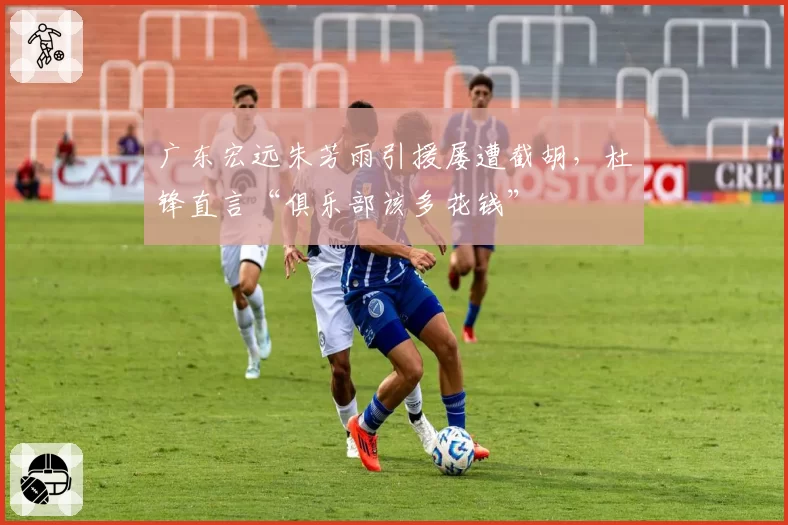 广东宏远朱芳雨引援屡遭截胡，杜锋直言“俱乐部该多花钱”