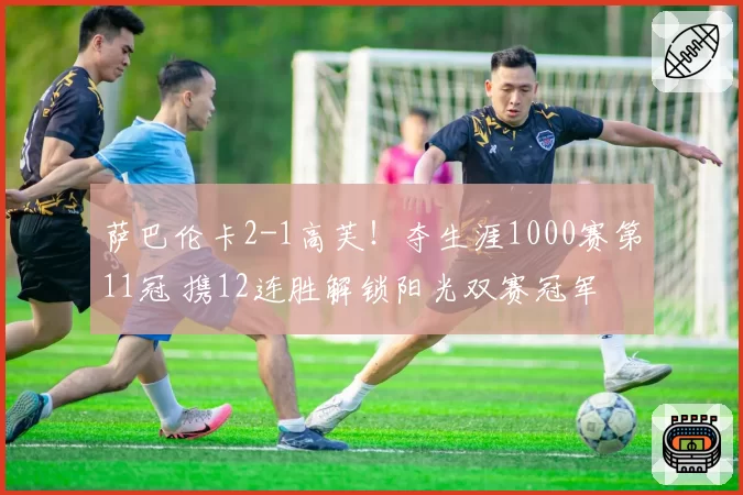 萨巴伦卡2-1高芙！夺生涯1000赛第11冠 携12连胜解锁阳光双赛冠军