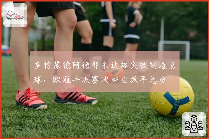 多特蒙德阿德耶米边路突破制造点球，欧冠半决赛次回合扳平总分
