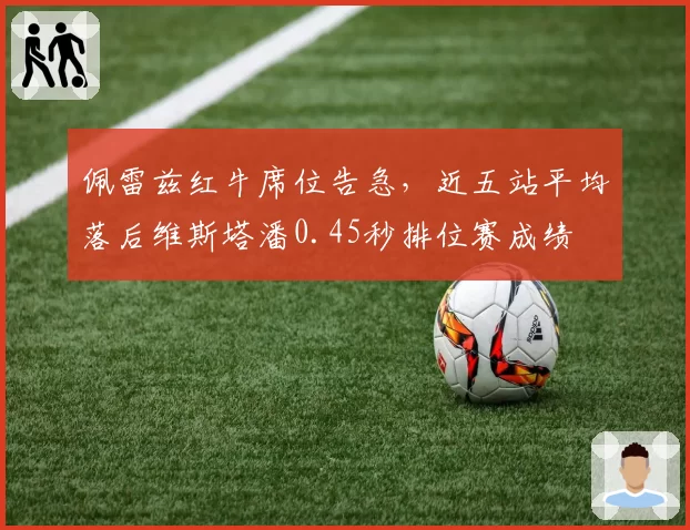 佩雷兹红牛席位告急，近五站平均落后维斯塔潘0.45秒排位赛成绩
