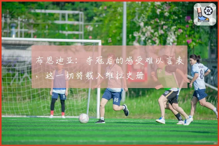 布恩迪亚：夺冠后的感受难以言表，这一切将载入维拉史册