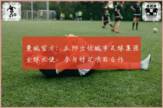 曼城官方：瓜帅出任城市足球集团全球大使，参与特定项目合作