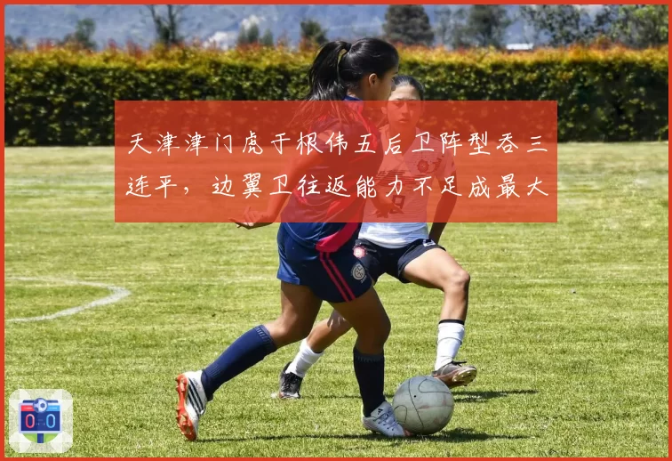 天津津门虎于根伟五后卫阵型吞三连平，边翼卫往返能力不足成最大软肋