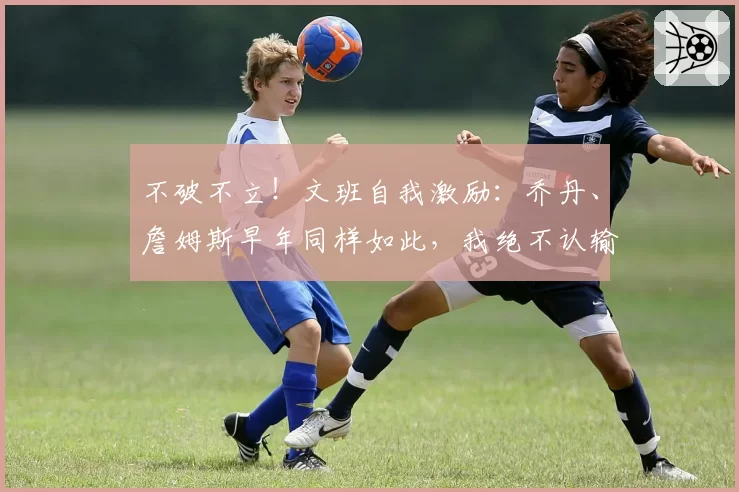 不破不立！文班自我激励：乔丹、詹姆斯早年同样如此，我绝不认输