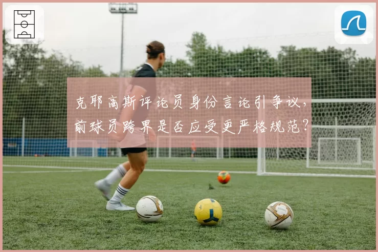 克耶高斯评论员身份言论引争议，前球员跨界是否应受更严格规范？