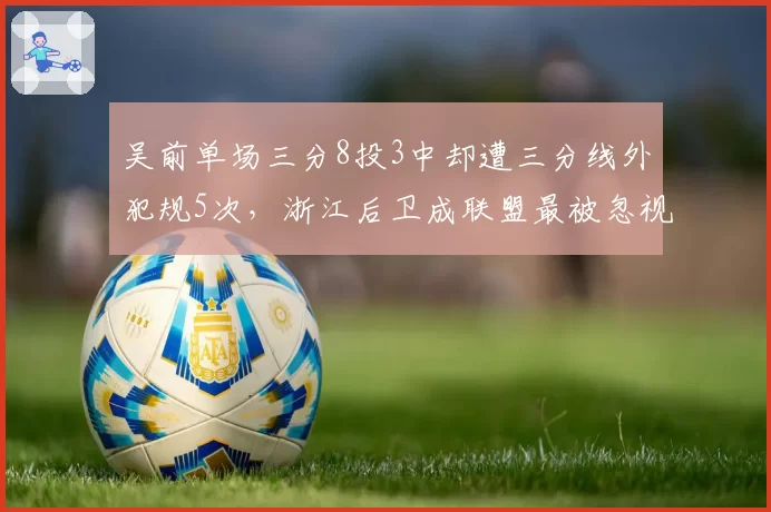 吴前单场三分8投3中却遭三分线外犯规5次,浙江后卫成联盟最被忽视突破点__br_