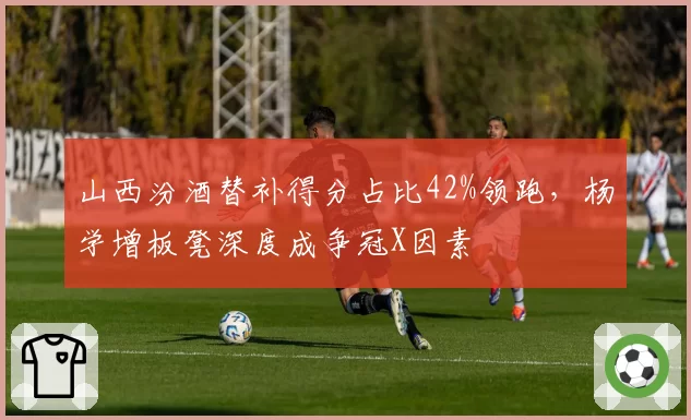 山西汾酒替补得分占比42%领跑，杨学增板凳深度成争冠X因素