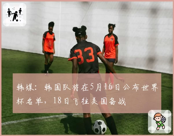 韩媒：韩国队将在5月16日公布世界杯名单，18日飞往美国备战