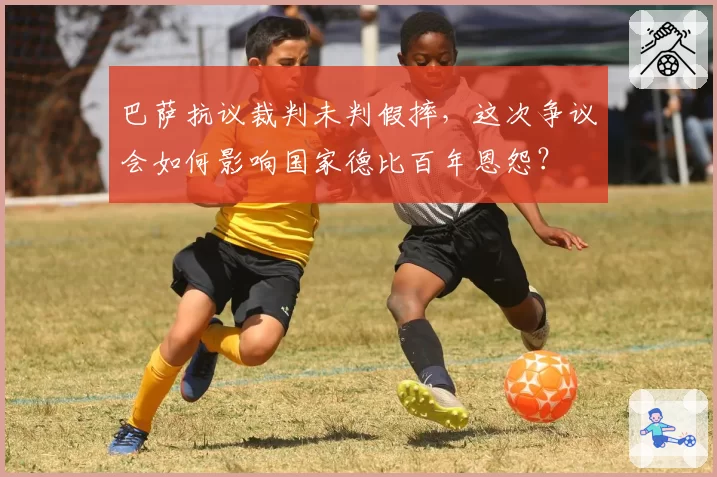 巴萨抗议裁判未判假摔，这次争议会如何影响国家德比百年恩怨？