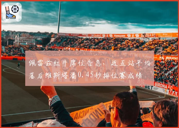 佩雷兹红牛席位告急，近五站平均落后维斯塔潘0.45秒排位赛成绩