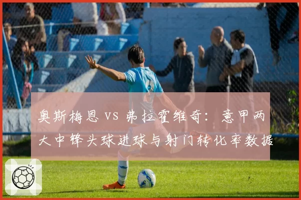 奥斯梅恩 vs 弗拉霍维奇：意甲两大中锋头球进球与射门转化率数据拆解