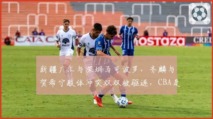 新疆广汇与深圳马可波罗，齐麟与贺希宁肢体冲突双双被驱逐，CBA是否该重拳治暴力？