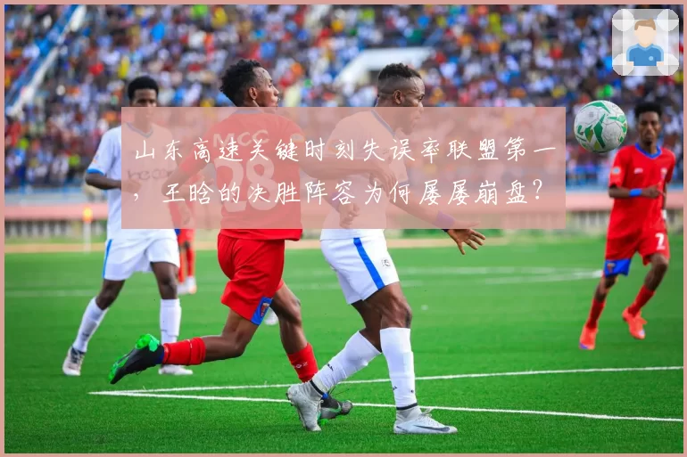 山东高速关键时刻失误率联盟第一，王晗的决胜阵容为何屡屡崩盘？