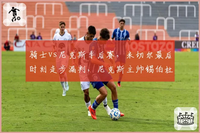 骑士vs尼克斯季后赛,米切尔最后时刻走步漏判,尼克斯主帅锡伯杜怒斥联盟?
