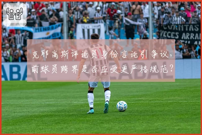 克耶高斯评论员身份言论引争议，前球员跨界是否应受更严格规范？