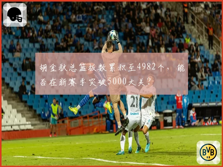 胡金秋总篮板数累积至4982个，能否在新赛季突破5000大关？