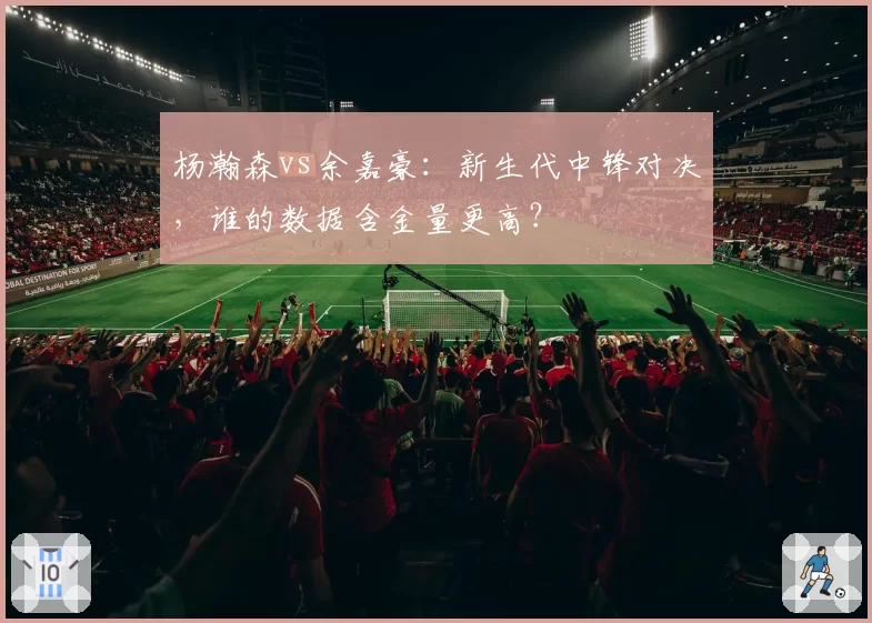 杨瀚森vs余嘉豪：新生代中锋对决，谁的数据含金量更高？