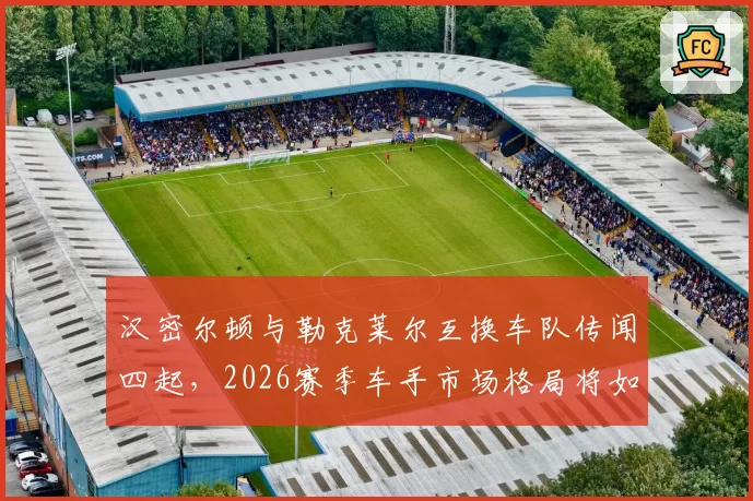 汉密尔顿与勒克莱尔互换车队传闻四起，2026赛季车手市场格局将如何重塑？