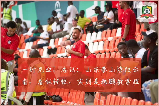 一针见血！名记：山东泰山惨败云南，看似轻敌，实则是韩鹏被拿捏