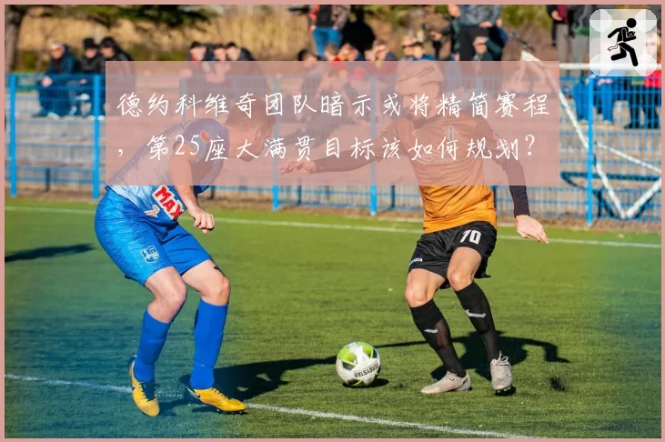 德约科维奇团队暗示或将精简赛程,第25座大满贯目标该如何规划?