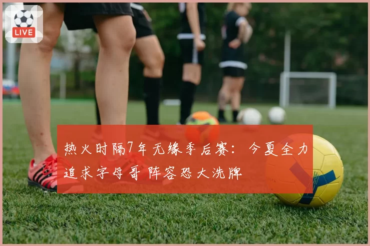 热火时隔7年无缘季后赛：今夏全力追求字母哥 阵容恐大洗牌