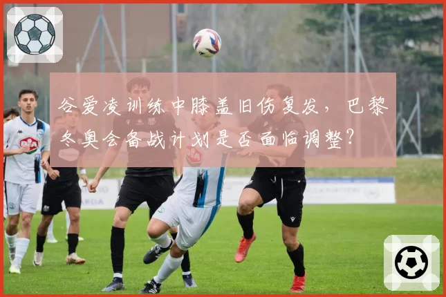 谷爱凌训练中膝盖旧伤复发，巴黎冬奥会备战计划是否面临调整？