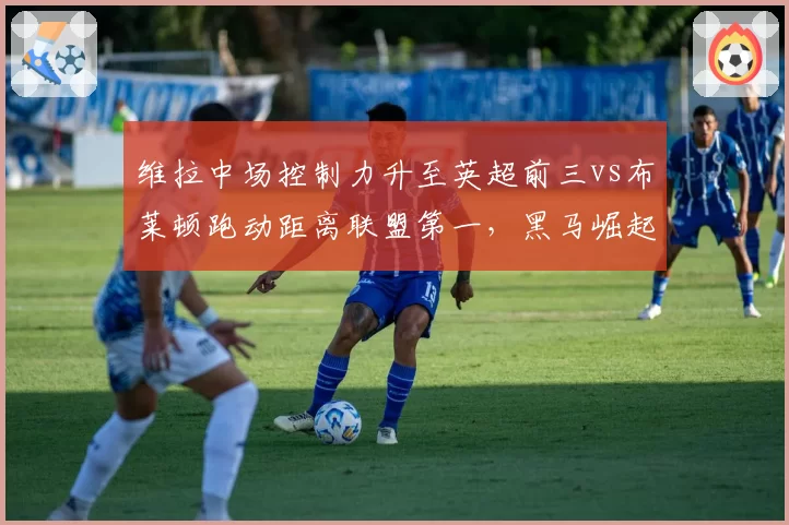 维拉中场控制力升至英超前三vs布莱顿跑动距离联盟第一，黑马崛起路径各不相同