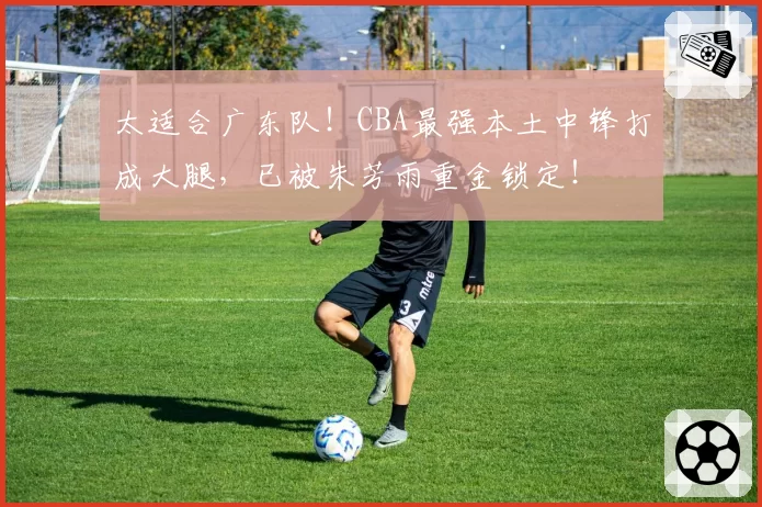 太适合广东队！CBA最强本土中锋打成大腿，已被朱芳雨重金锁定！