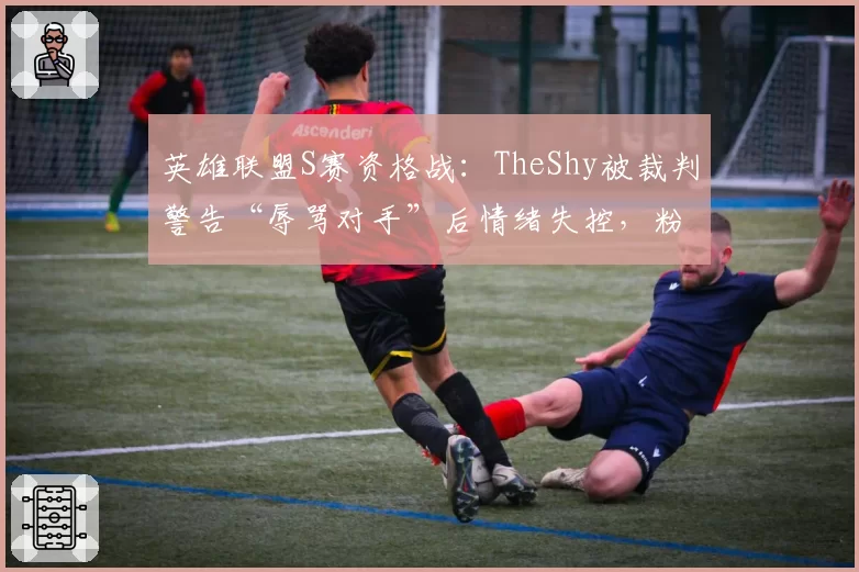 英雄联盟S赛资格战：TheShy被裁判警告“辱骂对手”后情绪失控，粉丝联名请愿重赛