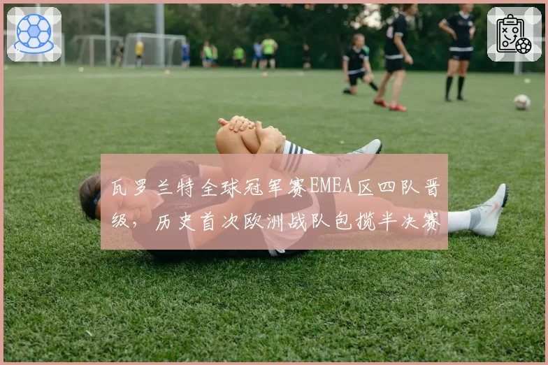 瓦罗兰特全球冠军赛EMEA区四队晋级,历史首次欧洲战队包揽半决赛前三席