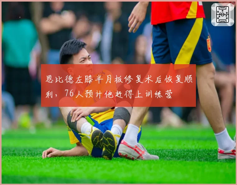 恩比德左膝半月板修复术后恢复顺利，76人预计他赶得上训练营