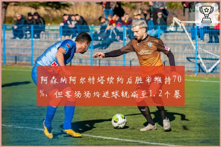 阿森纳阿尔特塔续约后胜率维持70%，但客场场均进球锐减至1.2个暴露客场疲软