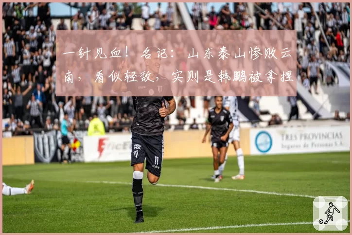 一针见血！名记：山东泰山惨败云南，看似轻敌，实则是韩鹏被拿捏