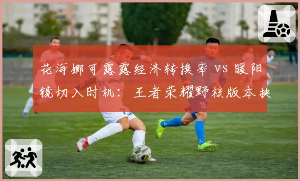 花海娜可露露经济转换率 vs 暖阳镜切入时机：王者荣耀野核版本抉择
