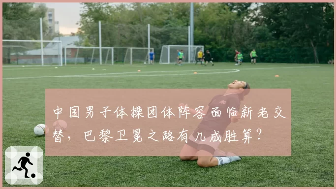 中国男子体操团体阵容面临新老交替,巴黎卫冕之路有几成胜算?