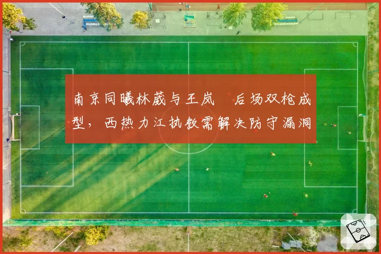 南京同曦林葳与王岚嵚后场双枪成型，西热力江执教需解决防守漏洞？