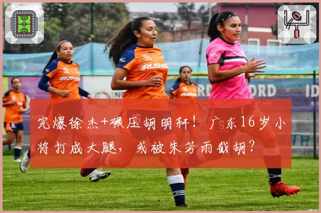 完爆徐杰+碾压胡明轩！广东16岁小将打成大腿，或被朱芳雨截胡？