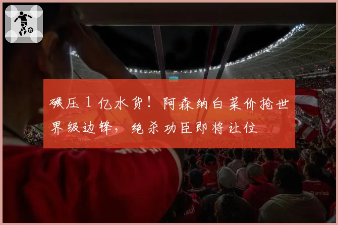 碾压 1 亿水货!阿森纳白菜价抢世界级边锋,绝杀功臣即将让位