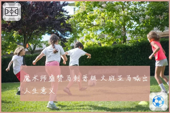魔术师盛赞马刺晋级 文班亚马喊出人生意义