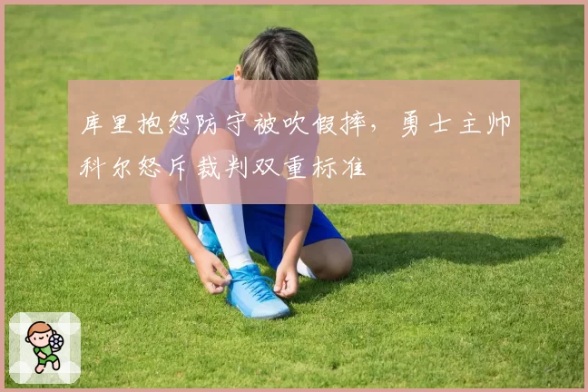库里抱怨防守被吹假摔，勇士主帅科尔怒斥裁判双重标准
