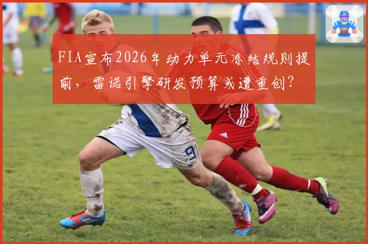 FIA宣布2026年动力单元冻结规则提前，雷诺引擎研发预算或遭重创？