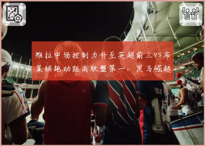 维拉中场控制力升至英超前三vs布莱顿跑动距离联盟第一，黑马崛起路径各不相同