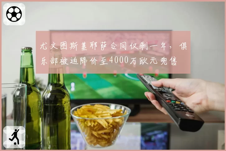 尤文图斯基耶萨合同仅剩一年，俱乐部被迫降价至4000万欧元兜售