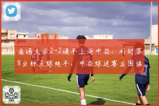南通支云2-2逼平上海申花,补时第8分钟点球绝平,申花球迷赛后围堵比赛监督办公室