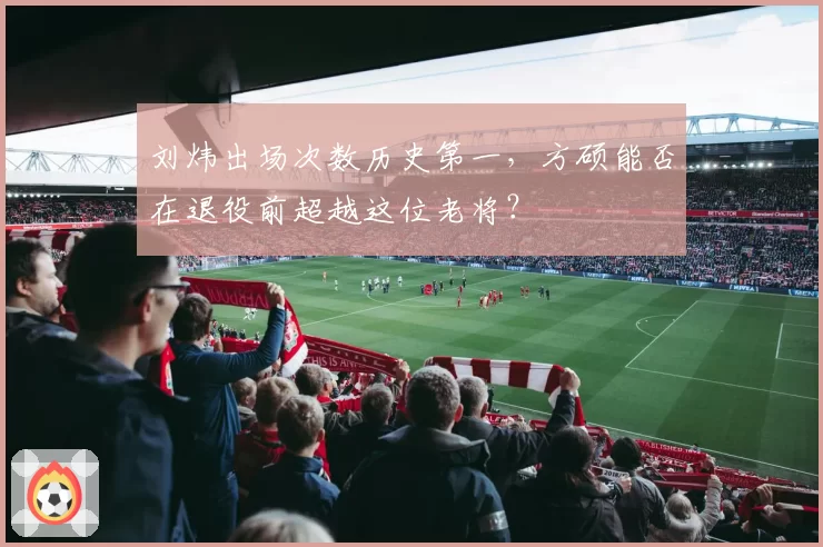 刘炜出场次数历史第一，方硕能否在退役前超越这位老将？