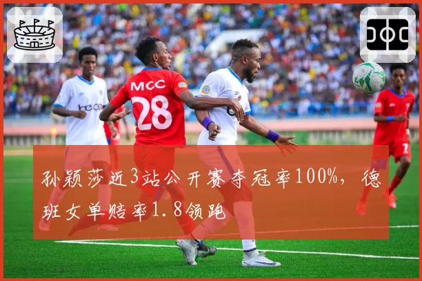 孙颖莎近3站公开赛夺冠率100%，德班女单赔率1.8领跑